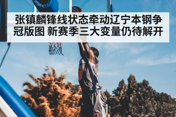 张镇麟锋线状态牵动辽宁本钢争冠版图 新赛季三大变量仍待解开