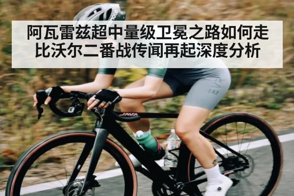 阿瓦雷兹超中量级卫冕之路如何走 比沃尔二番战传闻再起深度分析