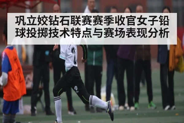 巩立姣钻石联赛赛季收官女子铅球投掷技术特点与赛场表现分析
