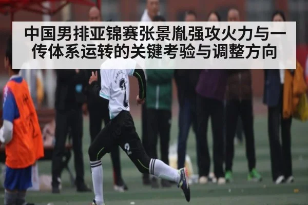 中国男排亚锦赛张景胤强攻火力与一传体系运转的关键考验与调整方向