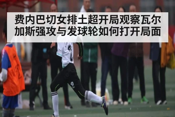 费内巴切女排土超开局观察瓦尔加斯强攻与发球轮如何打开局面
